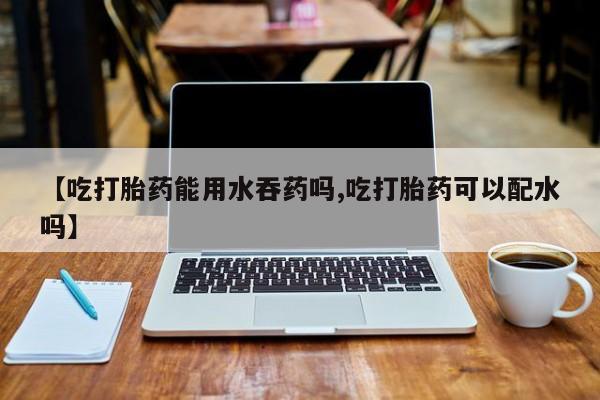 打胎药私人店联系方式【吃打胎药能用水吞药吗,吃打胎药可以配水吗】