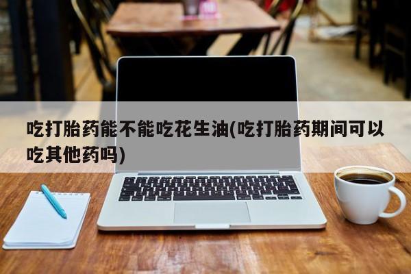 打胎药私人店联系方式吃打胎药能不能吃花生油(吃打胎药期间可以吃其他药吗)