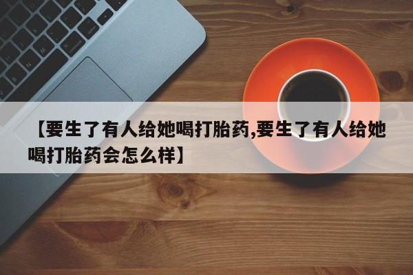 打胎药私人店联系方式【要生了有人给她喝打胎药,要生了有人给她喝打胎药会怎么样】