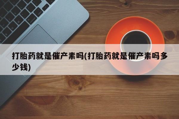 打胎药私人店联系方式打胎药就是催产素吗(打胎药就是催产素吗多少钱)