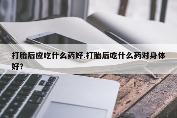 打胎药私人店联系方式打胎后应吃什么药好.打胎后吃什么药对身体好？