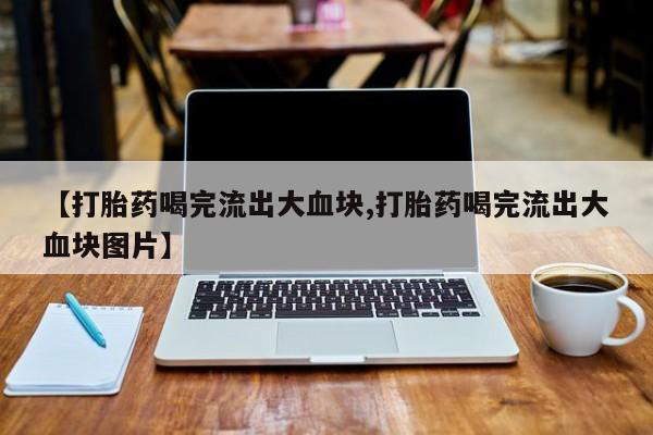 打胎药私人店联系方式【打胎药喝完流出大血块,打胎药喝完流出大血块图片】
