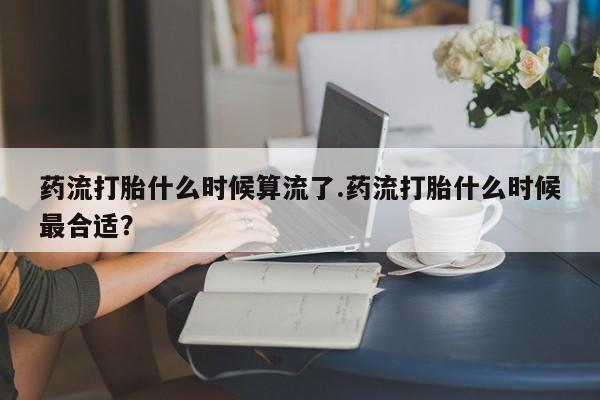 打胎药私人店联系方式药流打胎什么时候算流了.药流打胎什么时候最合适？