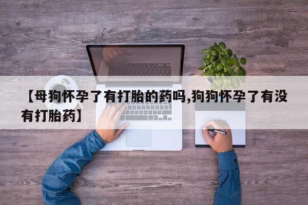 打胎药私人店联系方式【母狗怀孕了有打胎的药吗,狗狗怀孕了有没有打胎药】