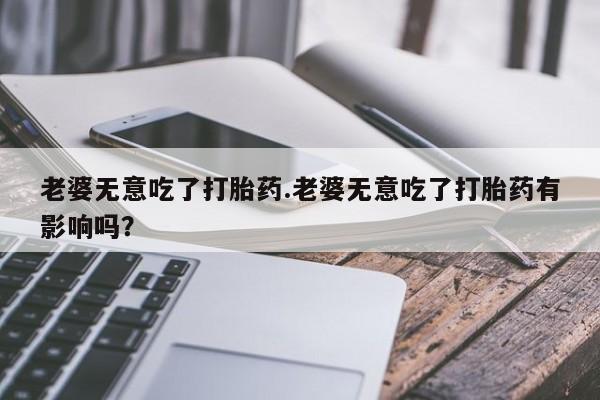 打胎药私人店联系方式老婆无意吃了打胎药.老婆无意吃了打胎药有影响吗？