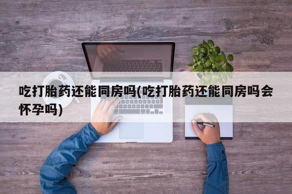 打胎药私人店联系方式吃打胎药还能同房吗(吃打胎药还能同房吗会怀孕吗)