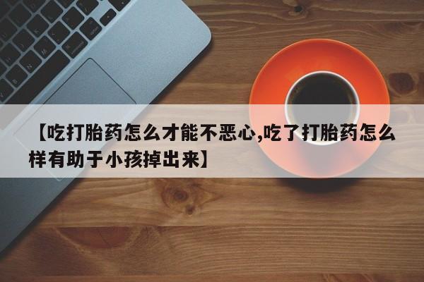 打胎药私人店联系方式【吃打胎药怎么才能不恶心,吃了打胎药怎么样有助于小孩掉出来】