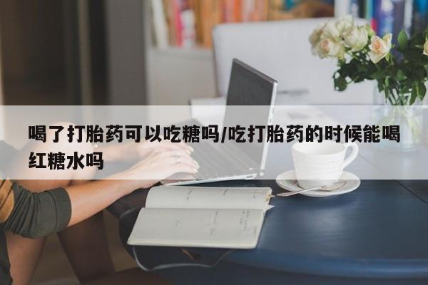 打胎药私人店联系方式喝了打胎药可以吃糖吗/吃打胎药的时候能喝红糖水吗
