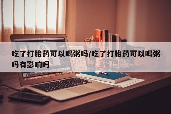 打胎药私人店联系方式吃了打胎药可以喝粥吗/吃了打胎药可以喝粥吗有影响吗