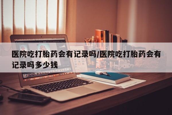 打胎药私人店联系方式医院吃打胎药会有记录吗/医院吃打胎药会有记录吗多少钱
