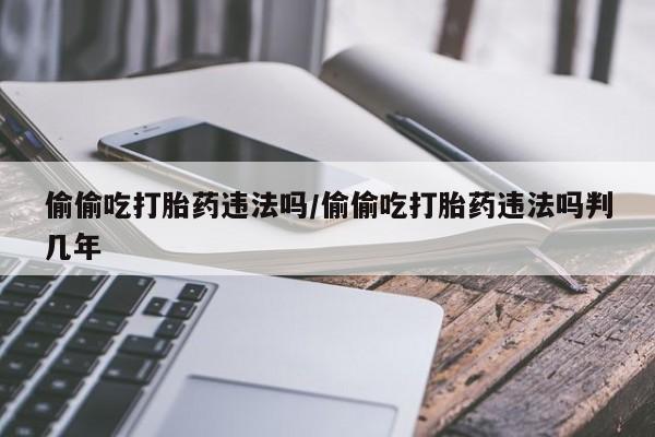 打胎药私人店联系方式偷偷吃打胎药违法吗/偷偷吃打胎药违法吗判几年