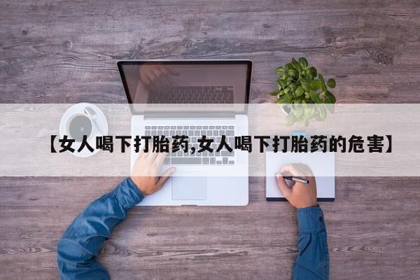 打胎药私人店联系方式【女人喝下打胎药,女人喝下打胎药的危害】