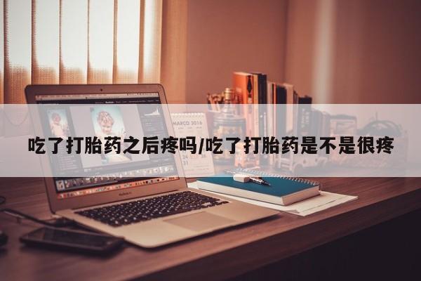 打胎药私人店联系方式吃了打胎药之后疼吗/吃了打胎药是不是很疼