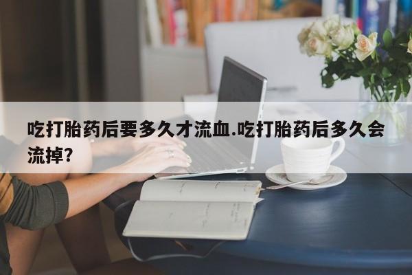 打胎药私人店联系方式吃打胎药后要多久才流血.吃打胎药后多久会流掉？