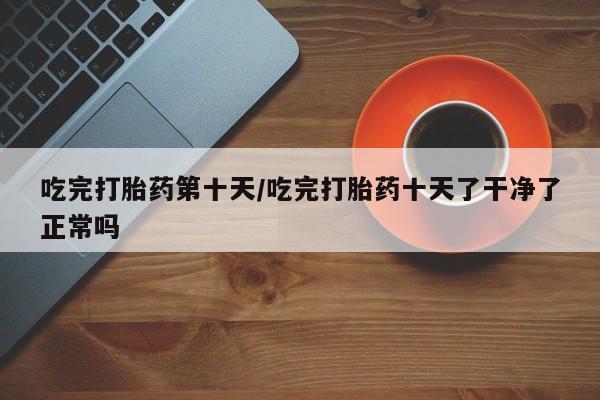 打胎药私人店联系方式吃完打胎药第十天/吃完打胎药十天了干净了正常吗