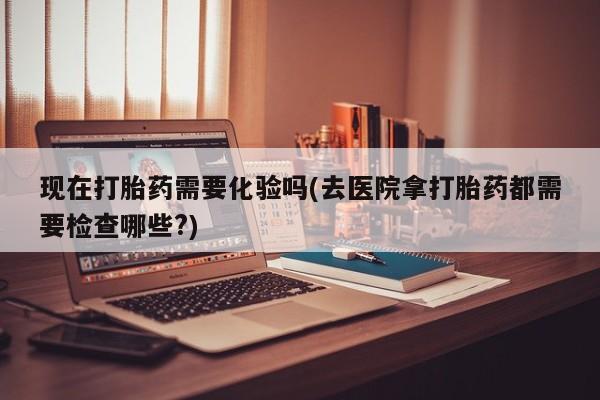 打胎药私人店联系方式现在打胎药需要化验吗(去医院拿打胎药都需要检查哪些?)