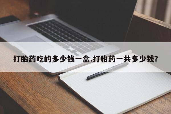 打胎药私人店联系方式打胎药吃的多少钱一盒.打胎药一共多少钱？