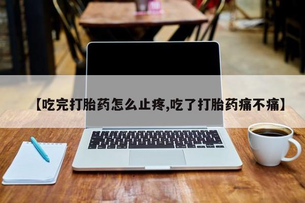 打胎药私人店联系方式【吃完打胎药怎么止疼,吃了打胎药痛不痛】