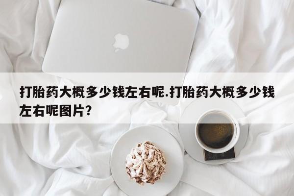 打胎药私人店联系方式打胎药大概多少钱左右呢.打胎药大概多少钱左右呢图片？