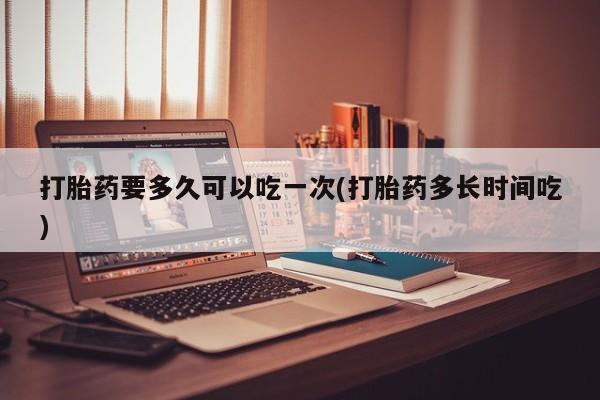 打胎药私人店联系方式打胎药要多久可以吃一次(打胎药多长时间吃)