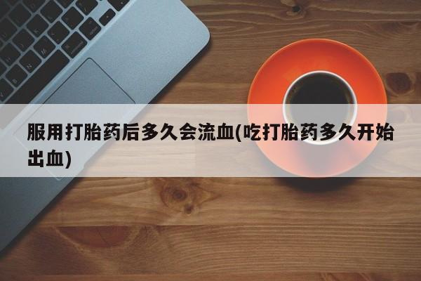 打胎药私人店联系方式服用打胎药后多久会流血(吃打胎药多久开始出血)