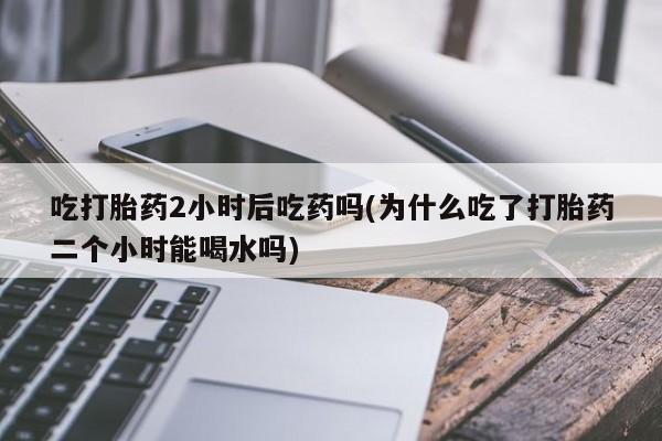 打胎药私人店联系方式吃打胎药2小时后吃药吗(为什么吃了打胎药二个小时能喝水吗)