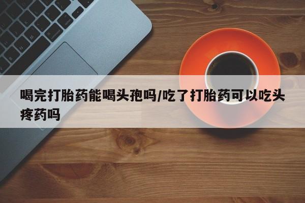 打胎药私人店联系方式喝完打胎药能喝头孢吗/吃了打胎药可以吃头疼药吗