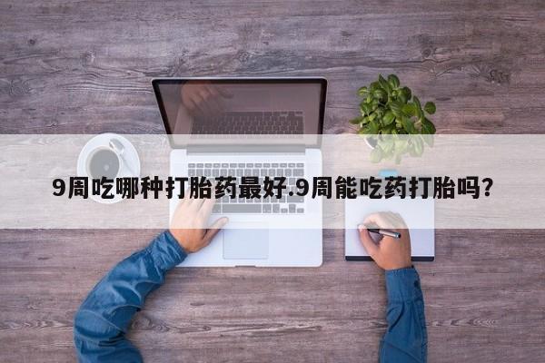 打胎药私人店联系方式9周吃哪种打胎药最好.9周能吃药打胎吗？