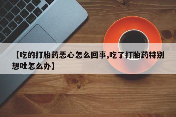 打胎药私人店联系方式【吃的打胎药恶心怎么回事,吃了打胎药特别想吐怎么办】