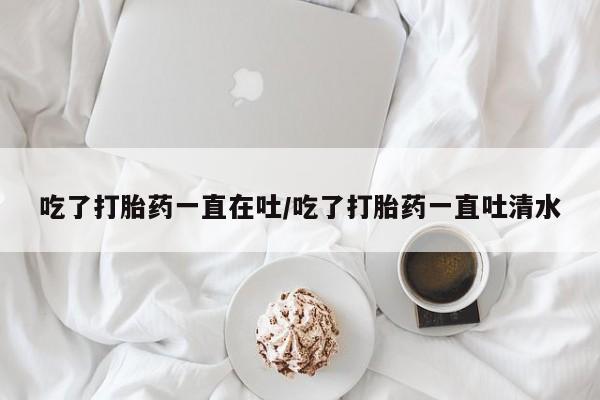 打胎药私人店联系方式吃了打胎药一直在吐/吃了打胎药一直吐清水