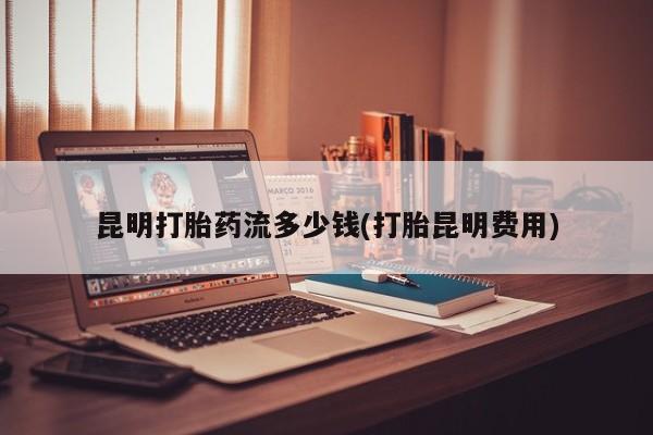 打胎药私人店联系方式昆明打胎药流多少钱(打胎昆明费用)