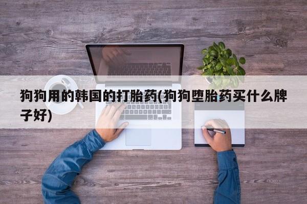 打胎药私人店联系方式狗狗用的韩国的打胎药(狗狗堕胎药买什么牌子好)