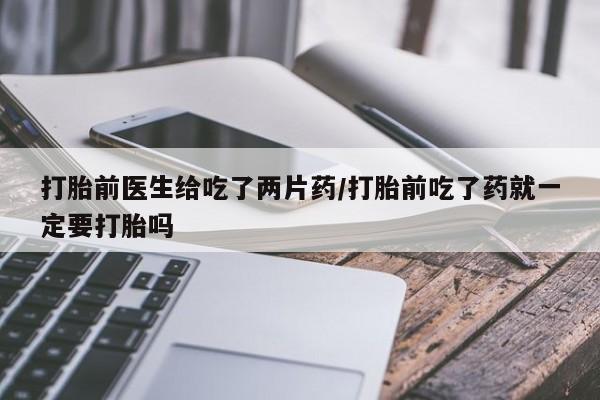 打胎药私人店联系方式打胎前医生给吃了两片药/打胎前吃了药就一定要打胎吗