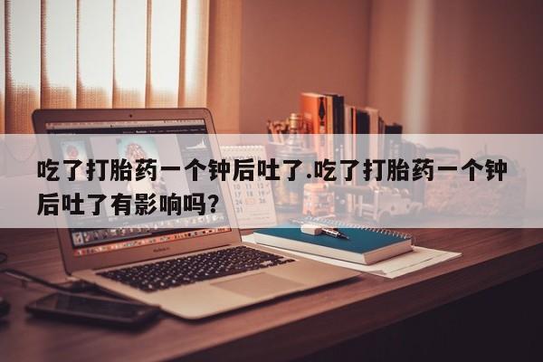 打胎药私人店联系方式吃了打胎药一个钟后吐了.吃了打胎药一个钟后吐了有影响吗？