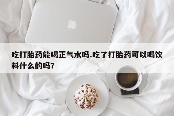 打胎药私人店联系方式吃打胎药能喝正气水吗.吃了打胎药可以喝饮料什么的吗？