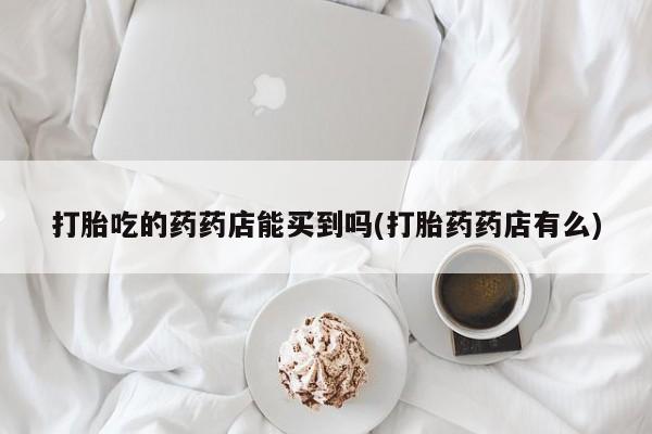 打胎药私人店联系方式打胎吃的药药店能买到吗(打胎药药店有么)