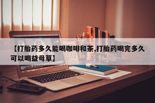 打胎药私人店联系方式【打胎药多久能喝咖啡和茶,打胎药喝完多久可以喝益母草】