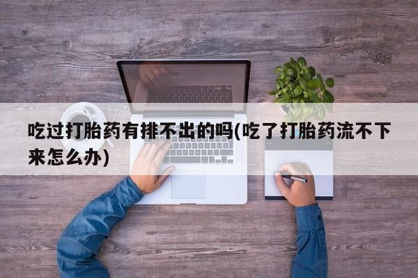 打胎药私人店联系方式吃过打胎药有排不出的吗(吃了打胎药流不下来怎么办)