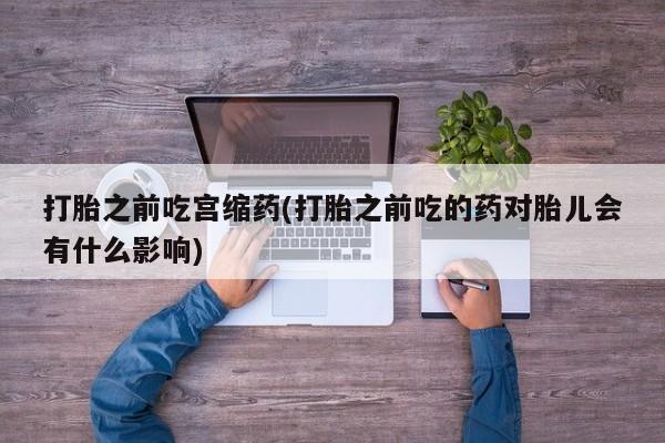 打胎药私人店联系方式打胎之前吃宫缩药(打胎之前吃的药对胎儿会有什么影响)
