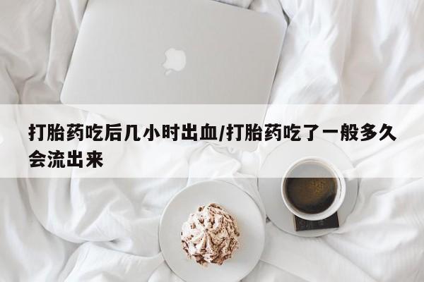 打胎药私人店联系方式打胎药吃后几小时出血/打胎药吃了一般多久会流出来