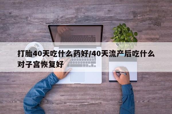 打胎药私人店联系方式打胎40天吃什么药好/40天流产后吃什么对子宫恢复好