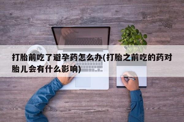打胎药私人店联系方式打胎前吃了避孕药怎么办(打胎之前吃的药对胎儿会有什么影响)