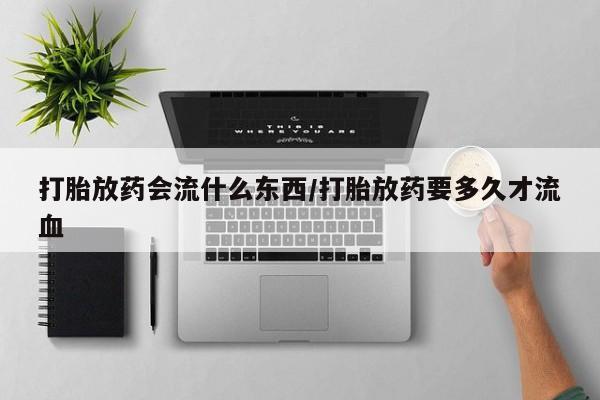 打胎药私人店联系方式打胎放药会流什么东西/打胎放药要多久才流血
