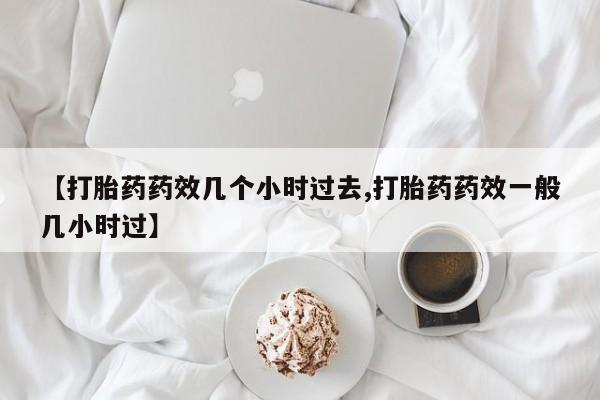 打胎药私人店联系方式【打胎药药效几个小时过去,打胎药药效一般几小时过】