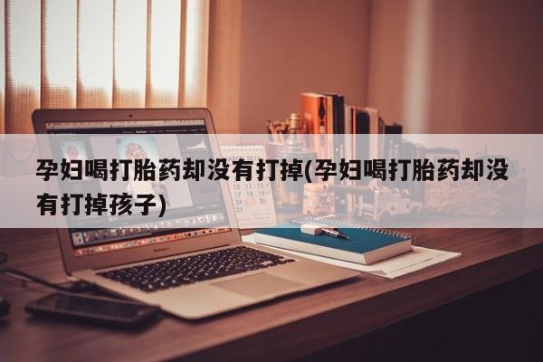 打胎药私人店联系方式孕妇喝打胎药却没有打掉(孕妇喝打胎药却没有打掉孩子)