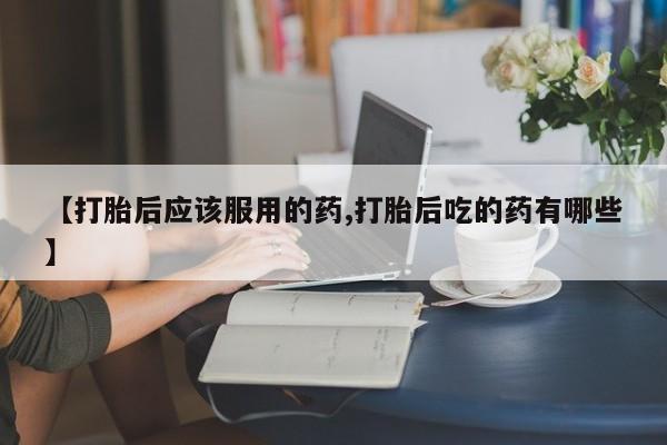 打胎药私人店联系方式【打胎后应该服用的药,打胎后吃的药有哪些】