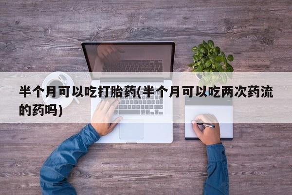 打胎药私人店联系方式半个月可以吃打胎药(半个月可以吃两次药流的药吗)