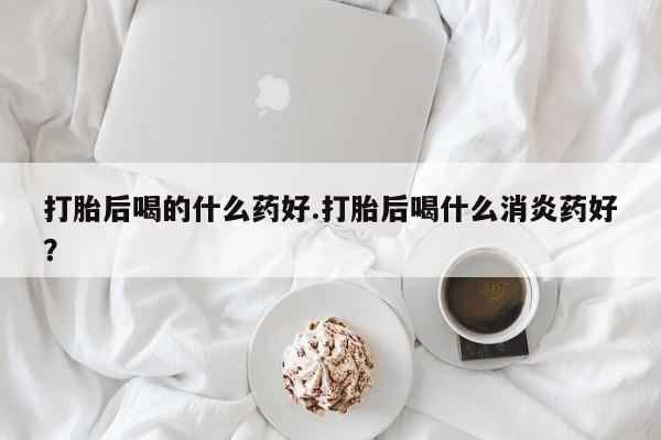 打胎药私人店联系方式打胎后喝的什么药好.打胎后喝什么消炎药好？