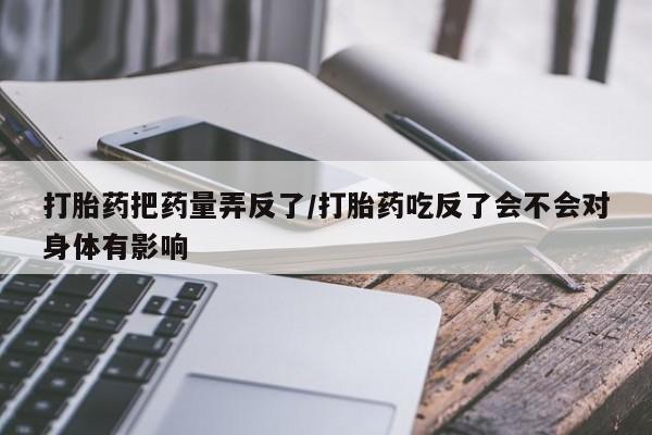 打胎药私人店联系方式打胎药把药量弄反了/打胎药吃反了会不会对身体有影响