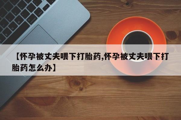 打胎药私人店联系方式【怀孕被丈夫喂下打胎药,怀孕被丈夫喂下打胎药怎么办】